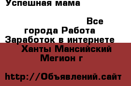  Успешная мама                                                                 - Все города Работа » Заработок в интернете   . Ханты-Мансийский,Мегион г.